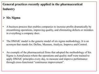 General practices recently applied in the pharmaceutical
Industry
 Six Sigma
• A business process that enables companies to increase profits dramatically by
streamlining operations, improving quality, and eliminating defects or mistakes
in everything a company does.
• The DMAIC model is the generic model of six sigma methodology. It is an
acronym that stands for; Define, Measure, Analyze, Improve and Control.
• An example of the pharmaceutical firms that adopted the methodology of Six
Sigma is AstraZeneca where the operations and quality staff were trained to
apply DMAIC principles every day, to measure and improve performance
through cross-functional “continuous improvement”.
 