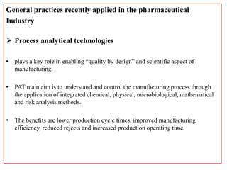 General practices recently applied in the pharmaceutical
Industry
 Process analytical technologies
• plays a key role in enabling “quality by design” and scientific aspect of
manufacturing.
• PAT main aim is to understand and control the manufacturing process through
the application of integrated chemical, physical, microbiological, mathematical
and risk analysis methods.
• The benefits are lower production cycle times, improved manufacturing
efficiency, reduced rejects and increased production operating time.
 