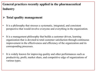 General practices recently applied in the pharmaceutical
Industry
 Total quality management
• It is a philosophy that stresses a systematic, integrated, and consistent
perspective that would involve everyone and everything in the organization.
• It is a management philosophy that builds a customer driven, learning
organization that is devoted to total customer satisfaction through continuous
improvement in the effectiveness and efficiency of the organization and its
corresponding processes.
• It is widely known for improving quality and other performances such as
productivity, profit, market share, and competitive edge of organizations of
various types.
 