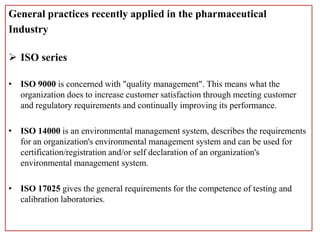 General practices recently applied in the pharmaceutical
Industry
 ISO series
• ISO 9000 is concerned with "quality management". This means what the
organization does to increase customer satisfaction through meeting customer
and regulatory requirements and continually improving its performance.
• ISO 14000 is an environmental management system, describes the requirements
for an organization's environmental management system and can be used for
certification/registration and/or self declaration of an organization's
environmental management system.
• ISO 17025 gives the general requirements for the competence of testing and
calibration laboratories.
 