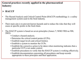General practices recently applied in the pharmaceutical
Industry
 HACCP
• The Hazard Analysis and Critical Control Point (HACCP) methodology is a safety
management system used in the food industry.
• Their main aim is to prevent known hazards and to reduce the risks that they will
cause at specific points in the food chain.
• The HACCP system is based on seven principles (Annex 7; WHO TRS no 908,
2003):
• Conduct a hazard analysis.
• Determine the critical control points (CCPs).
• Establish target levels and critical limit(s).
• Establish a system to monitor the CCPs.
• Establish the corrective action to be taken when monitoring indicates that a
particular CCP is not under control.
• Establish procedures to verify that the HACCP system is working effectively.
• Establish documentation concerning all procedures and keep records
appropriate to these principles and their application.
 