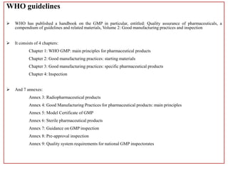 WHO guidelines
 WHO has published a handbook on the GMP in particular, entitled: Quality assurance of pharmaceuticals, a
compendium of guidelines and related materials, Volume 2: Good manufacturing practices and inspection
 It consists of 4 chapters:
Chapter 1: WHO GMP: main principles for pharmaceutical products
Chapter 2: Good manufacturing practices: starting materials
Chapter 3: Good manufacturing practices: specific pharmaceutical products
Chapter 4: Inspection
 And 7 annexes:
Annex 3: Radiopharmaceutical products
Annex 4: Good Manufacturing Practices for pharmaceutical products: main principles
Annex 5: Model Certificate of GMP
Annex 6: Sterile pharmaceutical products
Annex 7: Guidance on GMP inspection
Annex 8: Pre-approval inspection
Annex 9: Quality system requirements for national GMP inspectorates
 