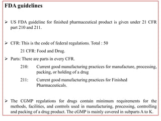 FDA guidelines
 US FDA guideline for finished pharmaceutical product is given under 21 CFR
part 210 and 211.
 CFR: This is the code of federal regulations. Total : 50
21 CFR: Food and Drug.
 Parts: There are parts in every CFR.
210: Current good manufacturing practices for manufacture, processing,
packing, or holding of a drug
211: Current good manufacturing practices for Finished
Pharmaceuticals.
 The CGMP regulations for drugs contain minimum requirements for the
methods, facilities, and controls used in manufacturing, processing, controlling
and packing of a drug product. The cGMP is mainly covered in subparts A to K.
 