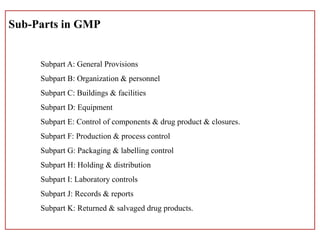 Sub-Parts in GMP
Subpart A: General Provisions
Subpart B: Organization & personnel
Subpart C: Buildings & facilities
Subpart D: Equipment
Subpart E: Control of components & drug product & closures.
Subpart F: Production & process control
Subpart G: Packaging & labelling control
Subpart H: Holding & distribution
Subpart I: Laboratory controls
Subpart J: Records & reports
Subpart K: Returned & salvaged drug products.
 