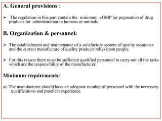 A. General provisions :
 The regulation in this part contain the minimum cGMP for preparation of drug
products for administration to humans or animals.
B. Organization & personnel:
 The establishment and maintenance of a satisfactory system of quality assurance
and the correct manufacture of quality products relies upon people.
 For this reason there must be sufficient qualified personnel to carry out all the tasks
which are the responsibility of the manufacturer.
Minimum requirements:
a). The manufacturer should have an adequate number of personnel with the necessary
qualifications and practical experience.
 