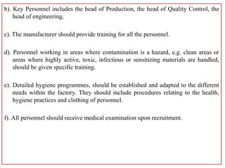 b). Key Personnel includes the head of Production, the head of Quality Control, the
head of engineering.
c). The manufacturer should provide training for all the personnel.
d). Personnel working in areas where contamination is a hazard, e.g. clean areas or
areas where highly active, toxic, infectious or sensitizing materials are handled,
should be given specific training.
e). Detailed hygiene programmes, should be established and adapted to the different
needs within the factory. They should include procedures relating to the health,
hygiene practices and clothing of personnel.
f). All personnel should receive medical examination upon recruitment.
 