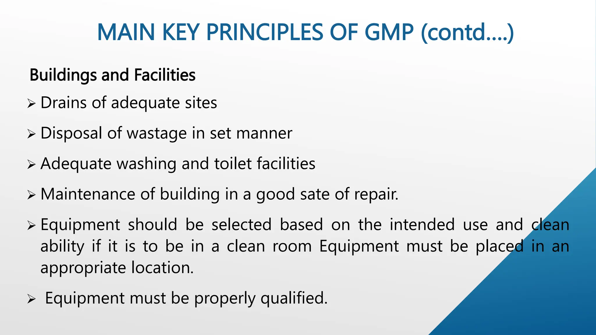 Buildings and Facilities
 Drains of adequate sites
 Disposal of wastage in set manner
 Adequate washing and toilet facilities
 Maintenance of building in a good sate of repair.
 Equipment should be selected based on the intended use and clean
ability if it is to be in a clean room Equipment must be placed in an
appropriate location.
 Equipment must be properly qualified.
MAIN KEY PRINCIPLES OF GMP (contd….)
 