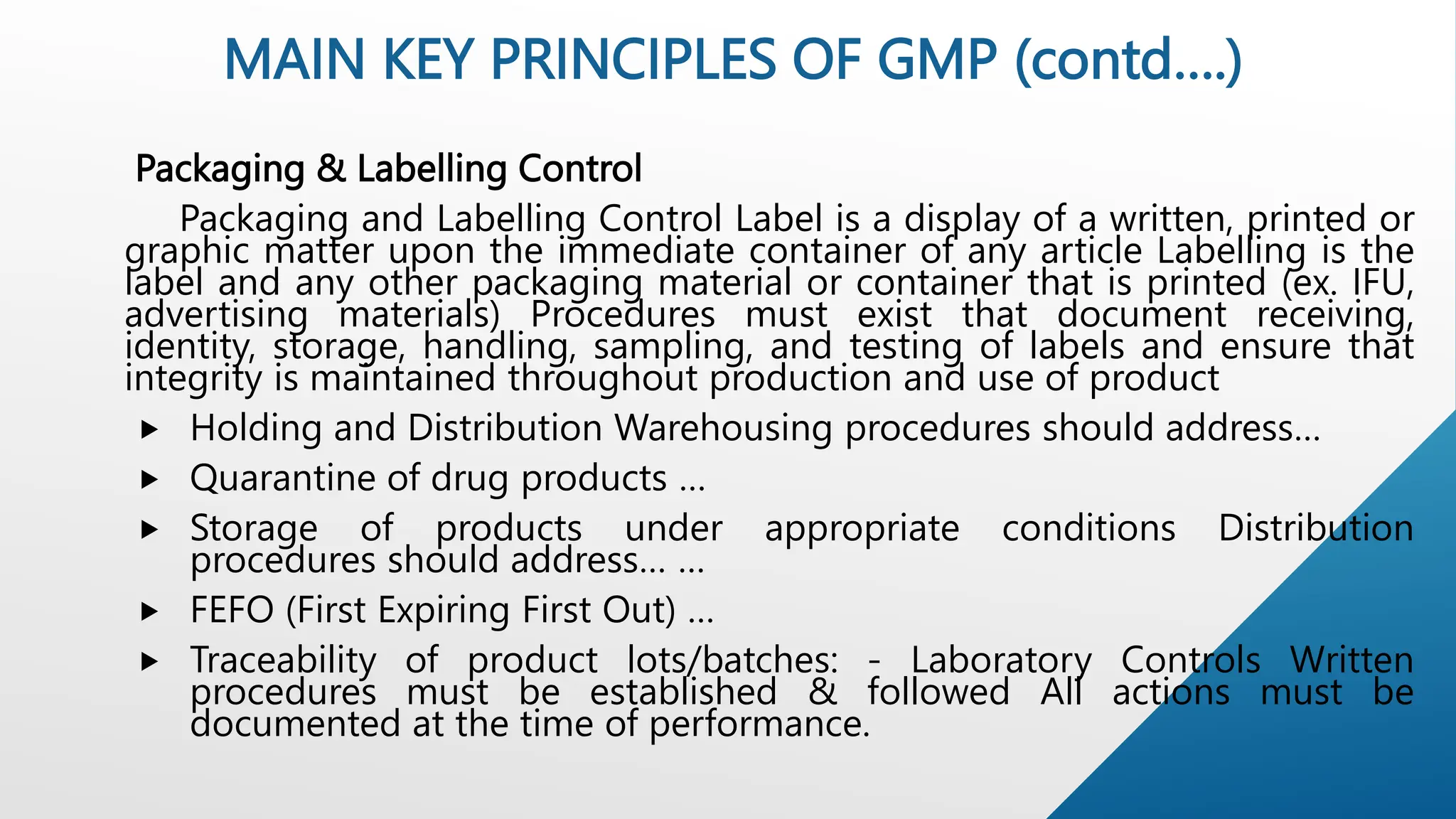 Packaging & Labelling Control
Packaging and Labelling Control Label is a display of a written, printed or
graphic matter upon the immediate container of any article Labelling is the
label and any other packaging material or container that is printed (ex. IFU,
advertising materials) Procedures must exist that document receiving,
identity, storage, handling, sampling, and testing of labels and ensure that
integrity is maintained throughout production and use of product
 Holding and Distribution Warehousing procedures should address…
 Quarantine of drug products …
 Storage of products under appropriate conditions Distribution
procedures should address… …
 FEFO (First Expiring First Out) …
 Traceability of product lots/batches: - Laboratory Controls Written
procedures must be established & followed All actions must be
documented at the time of performance.
MAIN KEY PRINCIPLES OF GMP (contd….)
 