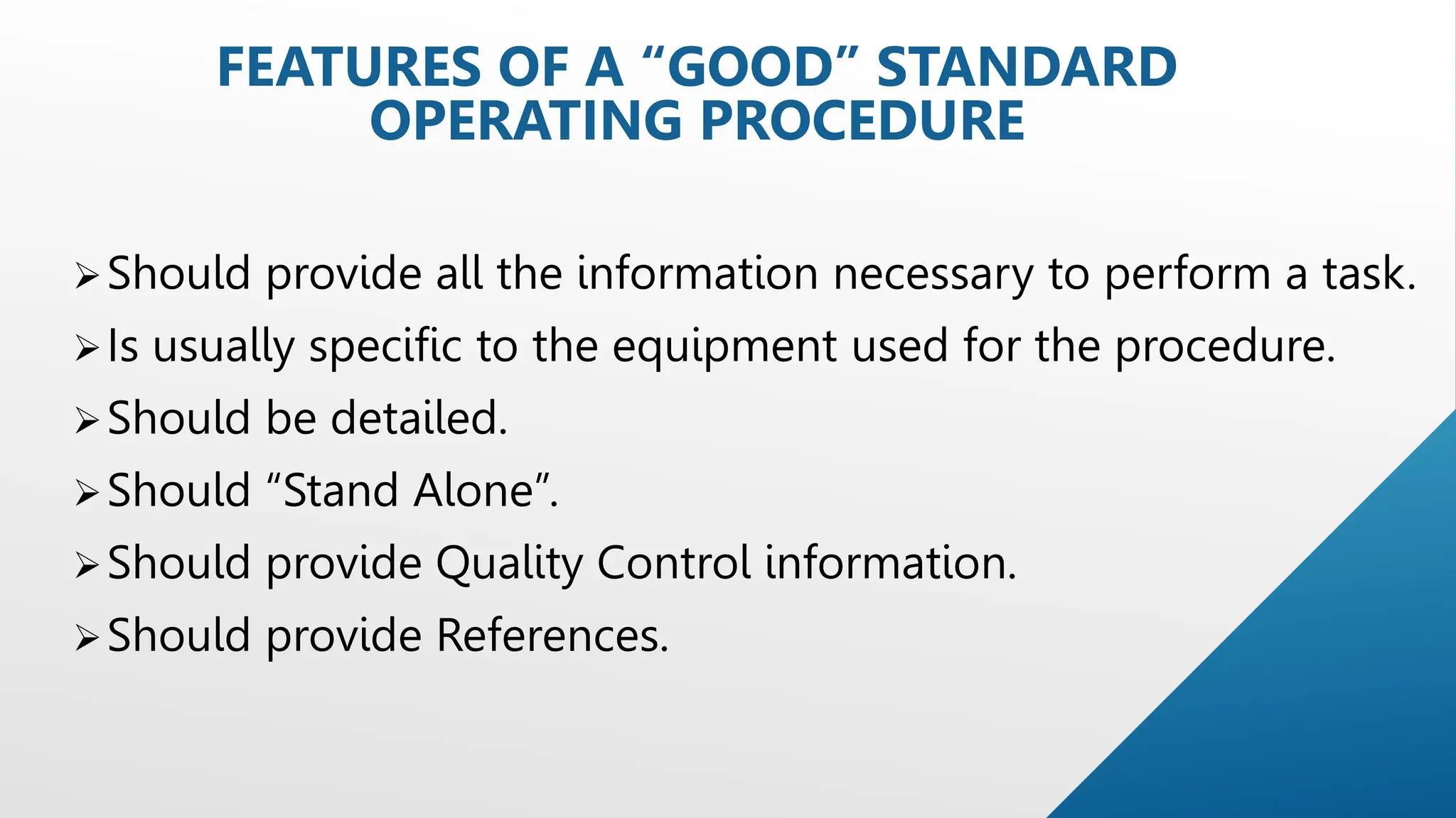 Should provide all the information necessary to perform a task.
Is usually specific to the equipment used for the procedure.
Should be detailed.
Should “Stand Alone”.
Should provide Quality Control information.
Should provide References.
FEATURES OF A “GOOD” STANDARD
OPERATING PROCEDURE
 