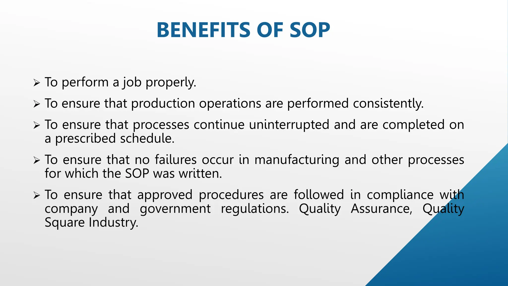  To perform a job properly.
 To ensure that production operations are performed consistently.
 To ensure that processes continue uninterrupted and are completed on
a prescribed schedule.
 To ensure that no failures occur in manufacturing and other processes
for which the SOP was written.
 To ensure that approved procedures are followed in compliance with
company and government regulations. Quality Assurance, Quality
Square Industry.
BENEFITS OF SOP
 