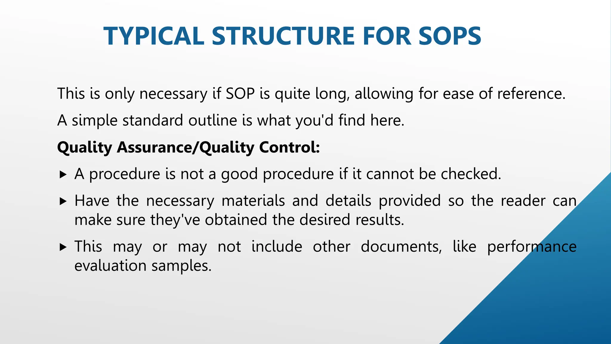 This is only necessary if SOP is quite long, allowing for ease of reference.
A simple standard outline is what you'd find here.
Quality Assurance/Quality Control:
 A procedure is not a good procedure if it cannot be checked.
 Have the necessary materials and details provided so the reader can
make sure they've obtained the desired results.
 This may or may not include other documents, like performance
evaluation samples.
TYPICAL STRUCTURE FOR SOPS
 
