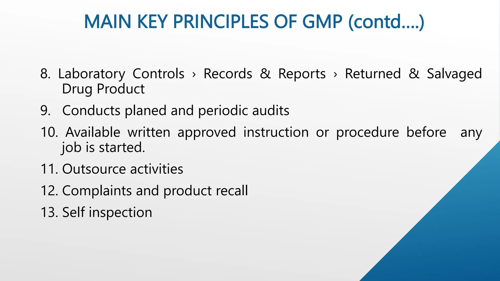 MAIN KEY PRINCIPLES OF GMP (contd….)
8. Laboratory Controls › Records & Reports › Returned & Salvaged
Drug Product
9. Conducts planed and periodic audits
10. Available written approved instruction or procedure before any
job is started.
11. Outsource activities
12. Complaints and product recall
13. Self inspection
 