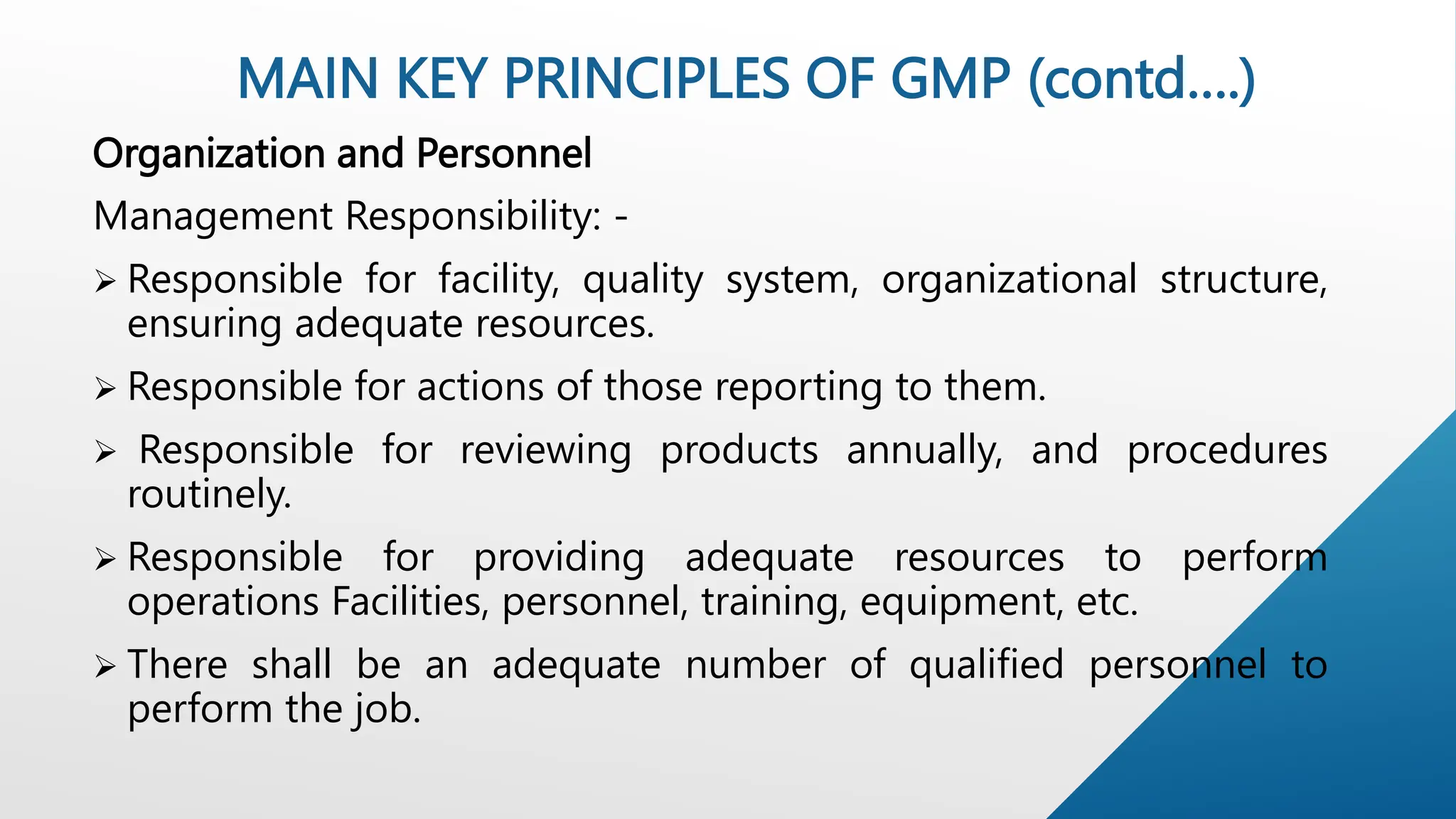 Organization and Personnel
Management Responsibility: -
 Responsible for facility, quality system, organizational structure,
ensuring adequate resources.
 Responsible for actions of those reporting to them.
 Responsible for reviewing products annually, and procedures
routinely.
 Responsible for providing adequate resources to perform
operations Facilities, personnel, training, equipment, etc.
 There shall be an adequate number of qualified personnel to
perform the job.
MAIN KEY PRINCIPLES OF GMP (contd….)
 