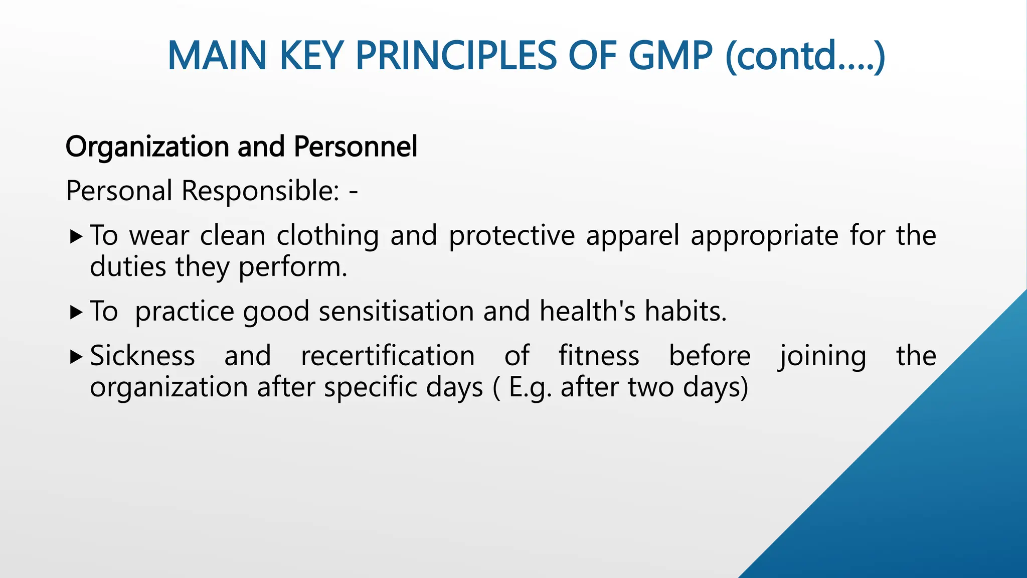 Organization and Personnel
Personal Responsible: -
 To wear clean clothing and protective apparel appropriate for the
duties they perform.
 To practice good sensitisation and health's habits.
 Sickness and recertification of fitness before joining the
organization after specific days ( E.g. after two days)
MAIN KEY PRINCIPLES OF GMP (contd….)
 