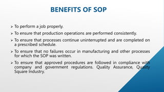  To perform a job properly.
 To ensure that production operations are performed consistently.
 To ensure that processes continue uninterrupted and are completed on
a prescribed schedule.
 To ensure that no failures occur in manufacturing and other processes
for which the SOP was written.
 To ensure that approved procedures are followed in compliance with
company and government regulations. Quality Assurance, Quality
Square Industry.
BENEFITS OF SOP
 