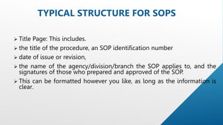  Title Page: This includes.
 the title of the procedure, an SOP identification number
 date of issue or revision,
 the name of the agency/division/branch the SOP applies to, and the
signatures of those who prepared and approved of the SOP.
 This can be formatted however you like, as long as the information is
clear.
TYPICAL STRUCTURE FOR SOPS
 