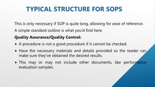 This is only necessary if SOP is quite long, allowing for ease of reference.
A simple standard outline is what you'd find here.
Quality Assurance/Quality Control:
 A procedure is not a good procedure if it cannot be checked.
 Have the necessary materials and details provided so the reader can
make sure they've obtained the desired results.
 This may or may not include other documents, like performance
evaluation samples.
TYPICAL STRUCTURE FOR SOPS
 