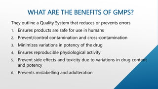 WHAT ARE THE BENEFITS OF GMPS?
They outline a Quality System that reduces or prevents errors
1. Ensures products are safe for use in humans
2. Prevent/control contamination and cross-contamination
3. Minimizes variations in potency of the drug
4. Ensures reproducible physiological activity
5. Prevent side effects and toxicity due to variations in drug content
and potency
6. Prevents mislabelling and adulteration
 