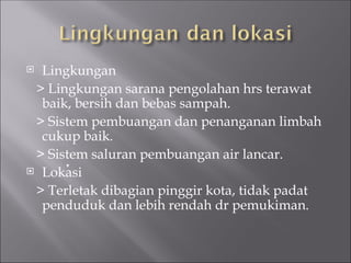  Lingkungan
> Lingkungan sarana pengolahan hrs terawat
baik, bersih dan bebas sampah.
> Sistem pembuangan dan penanganan limbah
cukup baik.
> Sistem saluran pembuangan air lancar.
 Lokasi
> Terletak dibagian pinggir kota, tidak padat
penduduk dan lebih rendah dr pemukiman.
 