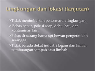 >Tidak menimbulkan pencemaran lingkungan.
> Bebas banjir, polusi asap, debu, bau, dan
kontaminan lain.
>Bebas dr sarang hama spt hewan pengerat dan
serangga.
>Tidak berada dekat industri logam dan kimia,
pembuangan sampah atau limbah.
 