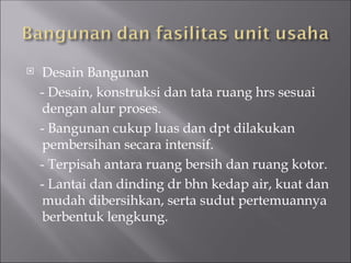  Desain Bangunan
- Desain, konstruksi dan tata ruang hrs sesuai
dengan alur proses.
- Bangunan cukup luas dan dpt dilakukan
pembersihan secara intensif.
- Terpisah antara ruang bersih dan ruang kotor.
- Lantai dan dinding dr bhn kedap air, kuat dan
mudah dibersihkan, serta sudut pertemuannya
berbentuk lengkung.
 