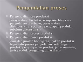  Pengendalian pre produksi
(persyaratan bhn baku, komposisi bhn, cara
pengolahan bhn baku, persyaratan
distribusi/transportasi, penyiapan produk
sebelum dikonsumsi)
 Pengendalian proses produksi
 Pengendalian pasca produksi
(jenis dan jumlah bhn yg digunakan produksi,
bagan alir proses pengolahan, keterangan
produk, penyimpanan produk, jenis kemasan,
jenis produk pangan yg dihasilkan)
 