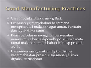 Cara Produksi Makanan yg Baik
 Pedoman yg menjelaskan bagaimana
memproduksi makanan agar aman, bermutu
dan layak dikonsumsi
 Berisi penjelasan mengenai persyaratan
minimum yg harus dipenuhi pd seluruh mata
rantai makanan, mulai bahan baku sp produk
akhir.
 Umumnya menguraikan ttg kondisi yg
bagaimana dan prosedur yg mana yg akan
dipakai perusahaan
 