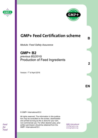 B
2
EN
Module: Feed Safety Assurance
GMP+ B2
previous B2(2010)
Production of Feed Ingredients
Version: 1st
of April 2016
© GMP+ International B.V.
All rights reserved. The information in this publica-
tion may be consulted on the screen, downloaded
and printed as long as this is done for your own,
non-commercial use. For other desired uses, prior
written permission should be obtained from the
GMP+ International B.V.
 