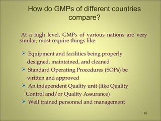 How do GMPs of different countries
compare?
At a high level, GMPs of various nations are very
similar; most require things like:
 Equipment and facilities being properly
designed, maintained, and cleaned
 Standard Operating Procedures (SOPs) be
written and approved
 An independent Quality unit (like Quality
Control and/or Quality Assurance)
 Well trained personnel and management
16
 