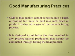 Good Manufacturing Practices
• GMP is that quality cannot be tested into a batch
of product but must be built into each batch of
product during all stages of the manufacturing
process.
• It is designed to minimize the risks involved in
any pharmaceutical production that cannot be
eliminated through testing the final product.
5
 