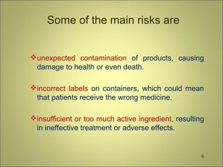 Some of the main risks are
unexpected contamination of products, causing
damage to health or even death.
incorrect labels on containers, which could mean
that patients receive the wrong medicine.
insufficient or too much active ingredient, resulting
in ineffective treatment or adverse effects.
6
 