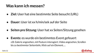 Seite 12
Was kann ich messen?
● Ziel: User hat eine bestimmte Seite besucht (URL)
● Dauer: User ist xx h/min/sek auf der Seite
● Seiten pro Sitzung: User hat xx Seiten/Sitzung gesehen
● Events: es wurde ein bestimmtes Event gefeuert
z.B. Galerie angesehen, mit Feature interagiert, Video angesehen, Scrollen
bis zu bestimmter Seitentiefe, Klick auf ein Element, ...
 