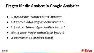 Seite 16
Fragen für die Analyse in Google Analytics
● Gibt es einen kritischen Punkt im Checkout?
● Auf welchen Seiten steigen viele Besucher ein?
● Auf welchen Seiten steigen viele Besucher aus?
● Welche Seiten werden am häuﬁgsten besucht?
● Wie performen die einzelnen Seiten?
 