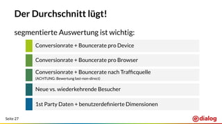 Seite 27
Der Durchschnitt lügt!
segmentierte Auswertung ist wichtig:
Conversionrate + Bouncerate pro Device
Conversionrate + Bouncerate pro Browser
Conversionrate + Bouncerate nach Trafﬁcquelle
(ACHTUNG: Bewertung last-non-direct)
Neue vs. wiederkehrende Besucher
1st Party Daten + benutzerdeﬁnierte Dimensionen
 