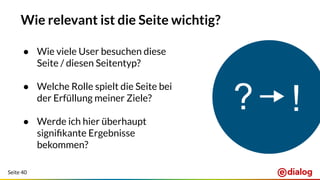 Seite 40
Wie relevant ist die Seite wichtig?
● Wie viele User besuchen diese
Seite / diesen Seitentyp?
● Welche Rolle spielt die Seite bei
der Erfüllung meiner Ziele?
● Werde ich hier überhaupt
signiﬁkante Ergebnisse
bekommen?
 