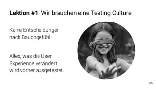 Lektion #1: Wir brauchen eine Testing Culture
Keine Entscheidungen
nach Bauchgefühl!
Alles, was die User
Experience verändert
wird vorher ausgetestet.
65
 