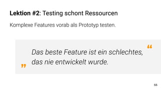 Lektion #2: Testing schont Ressourcen
Komplexe Features vorab als Prototyp testen.
66
Das beste Feature ist ein schlechtes,
das nie entwickelt wurde.„
“
 
