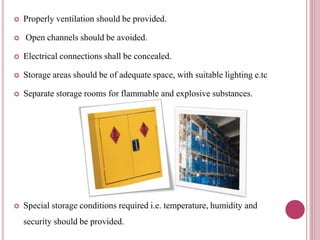  Properly ventilation should be provided.
 Open channels should be avoided.
 Electrical connections shall be concealed.
 Storage areas should be of adequate space, with suitable lighting e.tc
 Separate storage rooms for flammable and explosive substances.
 Special storage conditions required i.e. temperature, humidity and
security should be provided.
 