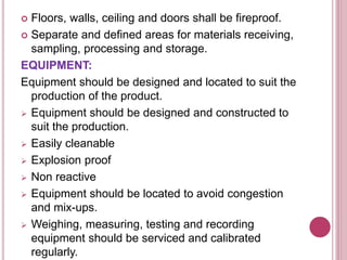  Floors, walls, ceiling and doors shall be fireproof.
 Separate and defined areas for materials receiving,
sampling, processing and storage.
EQUIPMENT:
Equipment should be designed and located to suit the
production of the product.
 Equipment should be designed and constructed to
suit the production.
 Easily cleanable
 Explosion proof
 Non reactive
 Equipment should be located to avoid congestion
and mix-ups.
 Weighing, measuring, testing and recording
equipment should be serviced and calibrated
regularly.
 
