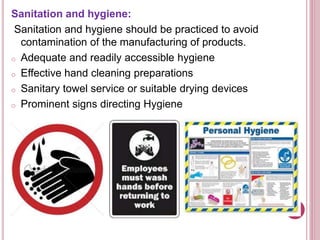 Sanitation and hygiene:
Sanitation and hygiene should be practiced to avoid
contamination of the manufacturing of products.
o Adequate and readily accessible hygiene
o Effective hand cleaning preparations
o Sanitary towel service or suitable drying devices
o Prominent signs directing Hygiene
 