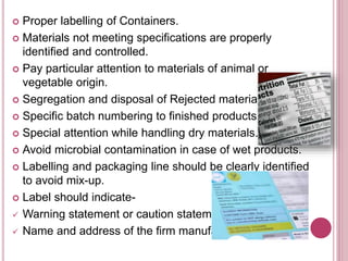  Proper labelling of Containers.
 Materials not meeting specifications are properly
identified and controlled.
 Pay particular attention to materials of animal or
vegetable origin.
 Segregation and disposal of Rejected materials
 Specific batch numbering to finished products.
 Special attention while handling dry materials.
 Avoid microbial contamination in case of wet products.
 Labelling and packaging line should be clearly identified
to avoid mix-up.
 Label should indicate-
 Warning statement or caution statement
 Name and address of the firm manufacturing
 