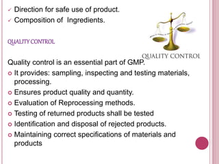 Direction for safe use of product.
 Composition of Ingredients.
QUALITYCONTROL
Quality control is an essential part of GMP.
 It provides: sampling, inspecting and testing materials,
processing.
 Ensures product quality and quantity.
 Evaluation of Reprocessing methods.
 Testing of returned products shall be tested
 Identification and disposal of rejected products.
 Maintaining correct specifications of materials and
products
 