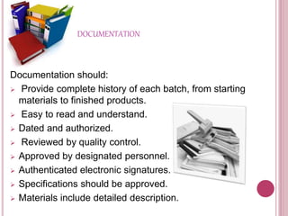 DOCUMENTATION
Documentation should:
 Provide complete history of each batch, from starting
materials to finished products.
 Easy to read and understand.
 Dated and authorized.
 Reviewed by quality control.
 Approved by designated personnel.
 Authenticated electronic signatures.
 Specifications should be approved.
 Materials include detailed description.
 