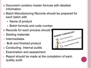  Document contains master formula with detailed
information.
 Batch Manufacturing Records should be prepared for
each batch with
 Name of product
 Batch formula and code number
 Records for each process should be maintained for:
 Starting materials
 Intermediates
 Bulk and finished product
 Conducting Internal audits
 Examination and assessment
 Report should be made at the completion of each
quality audit.
 