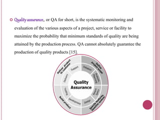  Qualityassurance, or QA for short, is the systematic monitoring and
evaluation of the various aspects of a project, service or facility to
maximize the probability that minimum standards of quality are being
attained by the production process. QA cannot absolutely guarantee the
production of quality products [15].
 