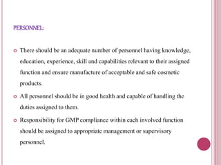 PERSONNEL:
 There should be an adequate number of personnel having knowledge,
education, experience, skill and capabilities relevant to their assigned
function and ensure manufacture of acceptable and safe cosmetic
products.
 All personnel should be in good health and capable of handling the
duties assigned to them.
 Responsibility for GMP compliance within each involved function
should be assigned to appropriate management or supervisory
personnel.
 