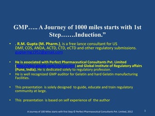 GMP….. A Journey of 1000 miles starts with 1st
               Step…….Induction.”
• . R.M. Gupta (M. Pharm.), is a free lance consultant for US
  DMF, COS, ANDA, ACTD, CTD, eCTD and other regulatory submissions.
  guptarmg1952@gmail.com

•   He is associated with Perfect Pharmaceutical Consultants Pvt. Limited
    (http://sites.google.com/site/ppcdmf) and Global Institute of Regulatory affairs
    (Pune, India). He is dedicated solely to regulatory profession.
•   He is well recognized GMP auditor for Gelatin and hard Gelatin manufacturing
    Facilities.

•   This presentation is solely designed to guide, educate and train regulatory
    community at large.

•   This presentation is based on self experience of the author

           A Journey of 100 Miles starts with first Step © Perfect Pharmaceutical Consultants Pvt. Limited, 2012   1
 