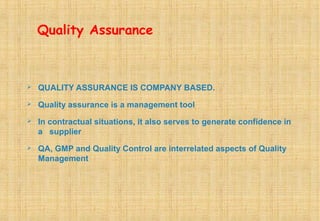 Quality Assurance
 QUALITY ASSURANCE IS COMPANY BASED.
 Quality assurance is a management tool
 In contractual situations, it also serves to generate confidence in
a supplier
 QA, GMP and Quality Control are interrelated aspects of Quality
Management
 