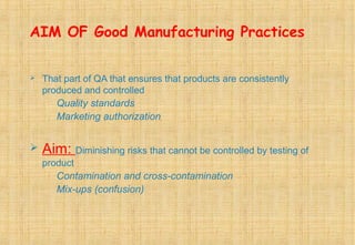 AIM OF Good Manufacturing Practices
 That part of QA that ensures that products are consistently
produced and controlled
Quality standards
Marketing authorization
 Aim: Diminishing risks that cannot be controlled by testing of
product
Contamination and cross-contamination
Mix-ups (confusion)
 
