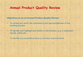 Annual Product Quality Review
Objectives to do an Annual Product Quality Review:
 To review and verify the consistency and appropriateness of the
existing process
 To identify and highlight any trends in the process, e.g. in analytical
results, yields etc.
 To identify any possible product or process improvements
 